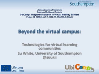 Technologies	
  for	
  virtual	
  learning	
  
communi3es	
  
Su	
  White,	
  University	
  of	
  Southampton	
  
@suukii	
  
Lifelong Learning Programme
Erasmus Multilateral Projects
UbiCamp: Integrated Solution to Virtual Mobility Barriers
Project ID: 526843-LLP-1-2012-ES-ERASMUS-ESMO
 