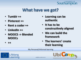 •  Tumblr	
  ++	
  
•  Pinterest	
  ++	
  
•  Rent	
  a	
  coder	
  ++	
  
•  LinkedIn	
  ++	
  
•  MOOCS	
  -­‐>	
  Blended	
  
MOOCs	
  
•  ++	
  
•  Learning	
  can	
  be	
  
authen3c	
  
•  It	
  has	
  to	
  be	
  
construc3vely	
  aligned	
  
•  We	
  can	
  build	
  the	
  
framework	
  
•  The	
  learners’	
  create	
  
their	
  learning	
  
saw@ecs.soton.ac.uk	
  	
  
My	
  Personal/Informal	
  learning	
  
 