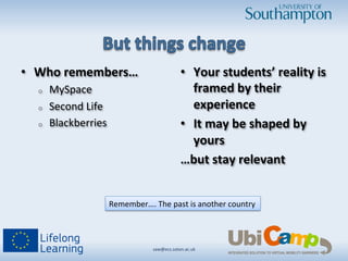 •  Who	
  remembers…	
  
o  MySpace	
  
o  Second	
  Life	
  
o  Blackberries	
  
•  Your	
  students’	
  reality	
  is	
  
framed	
  by	
  their	
  
experience	
  
•  It	
  may	
  be	
  shaped	
  by	
  
yours	
  
…but	
  stay	
  relevant	
  
saw@ecs.soton.ac.uk	
  	
  
Remember….	
  The	
  past	
  is	
  another	
  country	
  
 