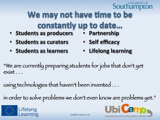•  Students	
  as	
  producers	
  
•  Students	
  as	
  curators	
  
•  Students	
  as	
  learners	
  
	
  
•  Partnership	
  
•  Self	
  eﬃcacy	
  
•  Lifelong	
  learning	
  
saw@ecs.soton.ac.uk	
  	
  
“We are currently preparing students for jobs that don’t yet
exist . . . !
!
using technologies that haven’t been invented . . . !


in order to solve problems we don’t even know are problems yet.”

 