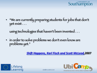 saw@ecs.soton.ac.uk	
  	
  
•  “We are currently preparing students for jobs that don’t
yet exist . . . !
!
using technologies that haven’t been invented . . . !


•  in order to solve problems we don’t even know are
problems yet.”

Shi$	
  Happens,	
  Karl	
  Fisch	
  and	
  Sco4	
  McLeod,2007	
  

 