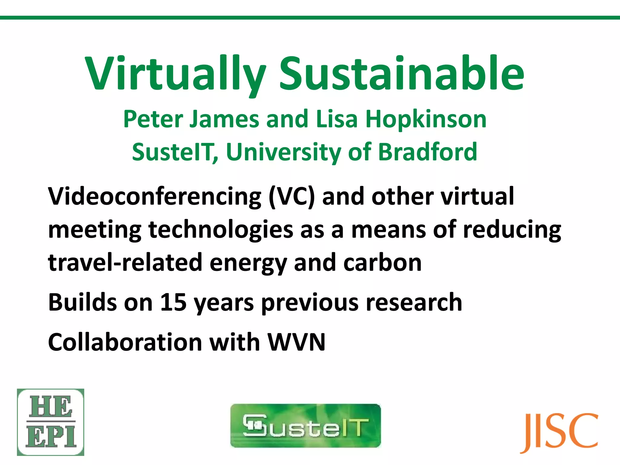 Virtually Sustainable Peter James and Lisa Hopkinson SusteIT, University of Bradford Videoconferencing (VC) and other virtual meeting technologies as a means of reducing travel-related energy and carbon Builds on 15 years previous research Collaboration with WVN