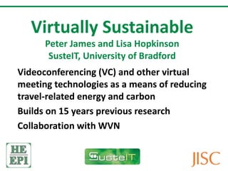 Virtually Sustainable Peter James and Lisa Hopkinson SusteIT, University of Bradford Videoconferencing (VC) and other virtual meeting technologies as a means of reducing travel-related energy and carbon Builds on 15 years previous research Collaboration with WVN 