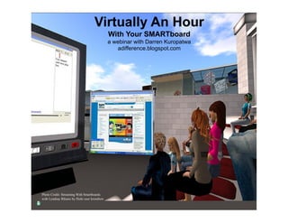 Virtually An Hour
                                              With Your SMARTboard
                                              a webinar with Darren Kuropatwa
                                                 adifference.blogspot.com




Photo Credit: Streaming With Smartboards
with Lyndsay Rhiano by flickr user krossbow
 