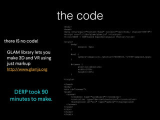 the code
there IS no code!
GLAM library lets you
make 3D and VR using
just markup
http://www.glamjs.org
DERP took 90
minutes to make.
<html>
<head>
<meta http-equiv="Content-Type" content="text/html; charset=UTF-8">
<script src="./libs/glam/glam.js" ></script>
<title>DERP - DOM-based EquiRectangular Photos</title>
<style>
body{
margin: 0px;
}
#ss1 {
sphere-image:url(./photos/474488503.717899-sampled.jpg);
}
#viewer {
position:absolute;
width:100%;
height:100%;
}
</style>
</head>
<body>
<div id="viewer">
<glam>
<scene>
<renderer type="cardboard"></renderer>
<controller type="deviceOrientation"></controller>
<background id="ss1" type="sphere"></background>
</scene>
</glam>
</div>
</body>
</html>
 