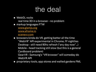 the deal
• WebGL rocks
real time 3D in a browser - no problem
• markup languages FTW
www.glamjs.org
www.aframe.io
scenevr.com
• browsers kinda do VR, getting better all the time
“WebVR” API experimental in Chrome, FF nightlies
Desktop - still need 90hz refresh (“any day now”…)
Mobile - head tracking still slow (but this is a general
Cardboard problem)
GearVR - Samsung’s “VR browser” will someday do
WebVR API
• proprietary tools, app stores and walled gardens FML
 