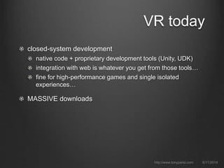 VR today
closed-system development
native code + proprietary development tools (Unity, UDK)
integration with web is whatever you get from those tools…
fine for high-performance games and single isolated
experiences…
MASSIVE downloads
6/11/2014http://www.tonyparisi.com
 