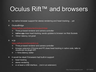 Oculus Rift™ and browsers
no native browser support for stereo rendering and head tracking… yet
OculusBridge
https://github.com/Instrument/oculus-bridge
Three.js-based renderer and camera controller
native app does head tracking; sends updates to browser via Web Sockets
10ms+ latency, not great
vr.js
https://github.com/benvanik/vr.js
Three.js-based renderer and camera controller
browser extension (Chrome and FF) does head tracking in native code, talks to
JavaScript via plugin API
< 10ms latency, better
it would be ideal if browsers had built-in support
head tracking
stereo rendering
or at least a USB interface… (not in an extension)
6/11/2014http://www.tonyparisi.com
 