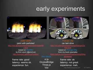 early experiments
6/11/2014http://www.tonyparisi.com
water world
paint with particles!
http://vizi.gl/engine/tests/waterworld/waterRif
t.html
based on PartiArt
by Eric Levin (@ericrius)
http://ericrius1.github.io/PartiArt/
Futurgo city
car test drive
http://vizi.gl/engine/tests/futurgo/futurgoCity
Rift.html
based on Futurgo City
from my book examples
https://github.com/tparisi/Programming3DAp
plications/
frame rate: good
latency: seems ok.
experience: fun.
frame rate: ok
latency: not great.
experience: meh.
the stack:
vr.js
OculusBridge
Three.js
Vizi
 