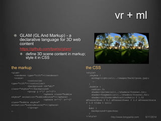 GLAM (GL And Markup) - a
declarative language for 3D web
content
https://github.com/tparisi/glam/
define 3D scene content in markup;
style it in CSS
vr + ml
6/11/2014http://www.tonyparisi.com
<glam>
<renderer type="rift"></renderer>
<scene>
<controller
type="rift"></controller>
<background id="sb1"
class="skybox"></background>
<group y ='1' z='-3'>
<sphere class="bubble
skybox" animation="bubbleBounce"></sphere>
<sphere x='-1' z='-2'
class="bubble skybox"
animation="bubbleBounce2"></sphere>
</group>
…
the markup
<style>
.skybox {
envmap-right:url(../images/Park2/posx.jpg);
…
}
.bubble {
radius:.5;
shader-vertex:url(../shaders/fresnel.vs);
shader-fragment:url(../shaders/fresnel.fs);
shader-uniforms:mRefractionRatio f 1.02
mFresnelBias f 0.1 mFresnelPower f 2.0 mFresnelScale
f 1.0 tCube t null;
}
#sb1 {
background-type:box;
}
</style>
the CSS
 
