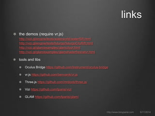 links
the demos (require vr.js)
http://vizi.gl/engine/tests/waterworld/waterRift.html
http://vizi.gl/engine/tests/futurgo/futurgoCityRift.html
http://vizi.gl/glam/examples/glamcityvr.html
http://vizi.gl/glam/examples/glamshaderfresnelvr.html
tools and libs
Oculus Bridge https://github.com/Instrument/oculus-bridge
vr.js https://github.com/benvanik/vr.js
Three.js https://github.com/mrdoob/three.js/
Vizi https://github.com/tparisi/vizi
GLAM https://github.com/tparisi/glam/
6/11/2014http://www.tonyparisi.com
 
