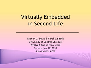 Virtually Embedded in Second Life Marian G. Davis & Carol E. Smith University of Central Missouri 2010 ALA Annual Conference Sunday, June 27, 2010 Sponsored by ACRL 