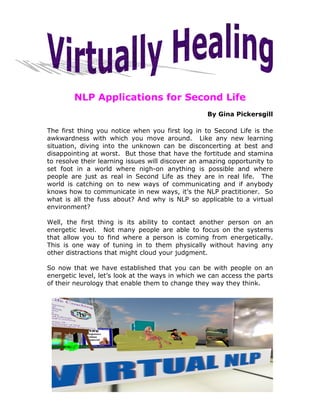 NLP Applications for Second Life
                                                   By Gina Pickersgill

The first thing you notice when you first log in to Second Life is the
awkwardness with which you move around. Like any new learning
situation, diving into the unknown can be disconcerting at best and
disappointing at worst. But those that have the fortitude and stamina
to resolve their learning issues will discover an amazing opportunity to
set foot in a world where nigh-on anything is possible and where
people are just as real in Second Life as they are in real life. The
world is catching on to new ways of communicating and if anybody
knows how to communicate in new ways, it’s the NLP practitioner. So
what is all the fuss about? And why is NLP so applicable to a virtual
environment?

Well, the first thing is its ability to contact another person on an
energetic level. Not many people are able to focus on the systems
that allow you to find where a person is coming from energetically.
This is one way of tuning in to them physically without having any
other distractions that might cloud your judgment.

So now that we have established that you can be with people on an
energetic level, let’s look at the ways in which we can access the parts
of their neurology that enable them to change they way they think.
 