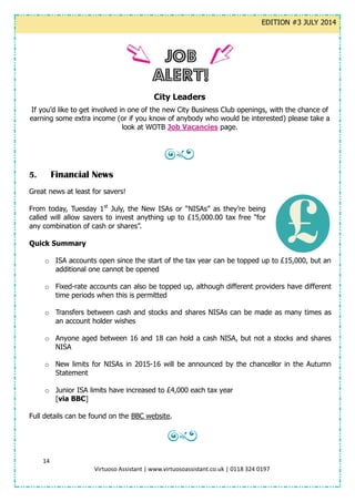 14
Virtuoso Assistant | www.virtuosoassistant.co.uk | 0118 324 0197
EDITION #3 JULY 2014
City Leaders
If you’d like to get involved in one of the new City Business Club openings, with the chance of
earning some extra income (or if you know of anybody who would be interested) please take a
look at WOTB Job Vacancies page.
5. Financial News
Great news at least for savers!
From today, Tuesday 1st
July, the New ISAs or “NISAs” as they’re being
called will allow savers to invest anything up to £15,000.00 tax free “for
any combination of cash or shares”.
Quick Summary
o ISA accounts open since the start of the tax year can be topped up to £15,000, but an
additional one cannot be opened
o Fixed-rate accounts can also be topped up, although different providers have different
time periods when this is permitted
o Transfers between cash and stocks and shares NISAs can be made as many times as
an account holder wishes
o Anyone aged between 16 and 18 can hold a cash NISA, but not a stocks and shares
NISA
o New limits for NISAs in 2015-16 will be announced by the chancellor in the Autumn
Statement
o Junior ISA limits have increased to £4,000 each tax year
[via BBC]
Full details can be found on the BBC website.
 