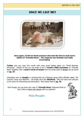 2
Virtuoso Assistant | www.virtuosoassistant.co.uk | 0118 324 0197
EDITION #3 JULY 2014
Once again, I’d like to thank everyone who took the time to read June’s
edition of “Virtually News”. The response was fantastic and really
encouraging.
Twitter was very busy this month with some great tweets about our “Small Business
Showcase”. Details of how you can enter to win a month’s FREE promotion on “Virtually
News” together with a week’s worth of tweets from the lovely team at Bizitalk can be found
on pg. 24.
Interaction over on Google+ is growing fast via a fabulous group that’s officially called, “UK
Connect: Grow your Network” - we simply call it the #BritPack. Why not come over and join
us for some UK networking and discussions. More about that on pg. 20.
Don’t forget, you can have your copy of “Virtually News” delivered direct to
your Inbox so leave your details with our postman!
SINCE WE LAST MET
 
