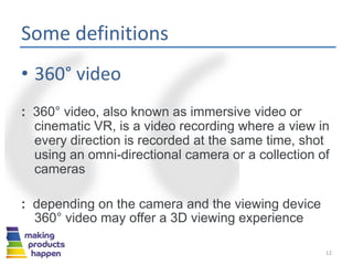 Some definitions
• 360° video
: 360° video, also known as immersive video or
cinematic VR, is a video recording where a view in
every direction is recorded at the same time, shot
using an omni-directional camera or a collection of
cameras
: depending on the camera and the viewing device
360° video may offer a 3D viewing experience
12
 