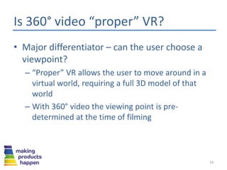 Is 360° video “proper” VR?
• Major differentiator – can the user choose a
viewpoint?
– “Proper” VR allows the user to move around in a
virtual world, requiring a full 3D model of that
world
– With 360° video the viewing point is pre-
determined at the time of filming
14
 