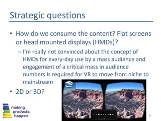 Strategic questions
• How do we consume the content? Flat screens
or head mounted displays (HMDs)?
– I’m really not convinced about the concept of
HMDs for every-day use by a mass audience and
engagement of a critical mass in audience
numbers is required for VR to move from niche to
mainstream
• 2D or 3D?
42
 