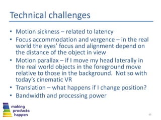 Technical challenges
• Motion sickness – related to latency
• Focus accommodation and vergence – in the real
world the eyes’ focus and alignment depend on
the distance of the object in view
• Motion parallax – if I move my head laterally in
the real world objects in the foreground move
relative to those in the background. Not so with
today’s cinematic VR
• Translation – what happens if I change position?
• Bandwidth and processing power
43
 