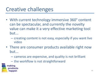 Creative challenges
• With current technology immersive 360° content
can be spectacular, and currently the novelty
value can make it a very effective marketing tool
but...
– creating content is not easy, especially if you want live
video
• There are consumer products available right now
but...
– cameras are expensive, and quality is not brilliant
– the workflow is not straightforward
44
 