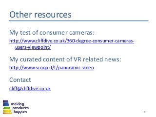 Other resources
My test of consumer cameras:
http://www.cliffdive.co.uk/360-degree-consumer-cameras-
users-viewpoint/
My curated content of VR related news:
http://www.scoop.it/t/panoramic-video
Contact
cliff@cliffdive.co.uk
47
 
