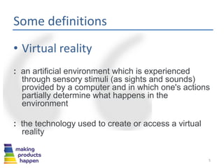 Some definitions
• Virtual reality
: an artificial environment which is experienced
through sensory stimuli (as sights and sounds)
provided by a computer and in which one's actions
partially determine what happens in the
environment
: the technology used to create or access a virtual
reality
5
 