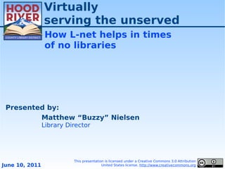 Virtually
                serving the unserved
                How L-net helps in times
                of no libraries




 Presented by:
         Matthew “Buzzy” Nielsen
                Library Director




                          This presentation is licensed under a Creative Commons 3.0 Attribution
June 10, 2011                             United States license. http://www.creativecommons.org
 