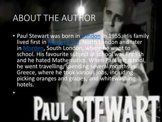 ABOUT THE AUTHOR
• Paul Stewart was born in London in 1955. His family
lived first in Muswell Hill, North London and later
in Morden, South London, where he went to
school. His favourite subject at school was English
and he hated Mathematics. When Paul left school,
he went travelling, spending several months in
Greece, where he took various jobs, including
picking oranges and grapes, and whitewashing
hotels.
•
 