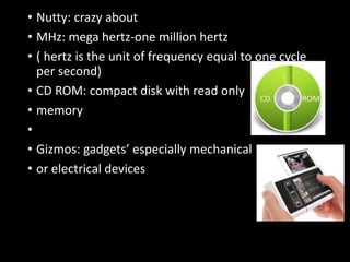 • Nutty: crazy about
• MHz: mega hertz-one million hertz
• ( hertz is the unit of frequency equal to one cycle
per second)
• CD ROM: compact disk with read only
• memory
•
• Gizmos: gadgets’ especially mechanical
• or electrical devices
 
