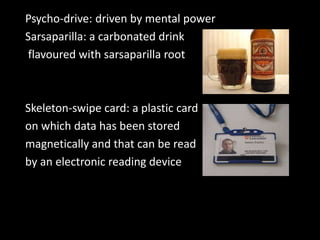 Psycho-drive: driven by mental power
Sarsaparilla: a carbonated drink
flavoured with sarsaparilla root
Skeleton-swipe card: a plastic card
on which data has been stored
magnetically and that can be read
by an electronic reading device
 