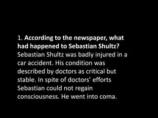 1. According to the newspaper, what
had happened to Sebastian Shultz?
Sebastian Shultz was badly injured in a
car accident. His condition was
described by doctors as critical but
stable. In spite of doctors’ efforts
Sebastian could not regain
consciousness. He went into coma.
 