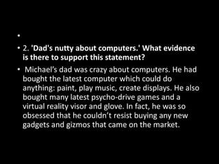 •
• 2. 'Dad's nutty about computers.' What evidence
is there to support this statement?
• Michael’s dad was crazy about computers. He had
bought the latest computer which could do
anything: paint, play music, create displays. He also
bought many latest psycho-drive games and a
virtual reality visor and glove. In fact, he was so
obsessed that he couldn’t resist buying any new
gadgets and gizmos that came on the market.
 