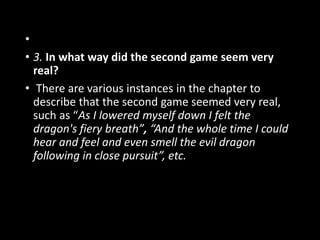 •
• 3. In what way did the second game seem very
real?
• There are various instances in the chapter to
describe that the second game seemed very real,
such as “As I lowered myself down I felt the
dragon's fiery breath”, “And the whole time I could
hear and feel and even smell the evil dragon
following in close pursuit”, etc.
 