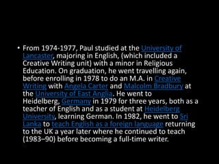 • From 1974-1977, Paul studied at the University of
Lancaster, majoring in English, (which included a
Creative Writing unit) with a minor in Religious
Education. On graduation, he went travelling again,
before enrolling in 1978 to do an M.A. in Creative
Writing with Angela Carter and Malcolm Bradbury at
the University of East Anglia. He went to
Heidelberg, Germany in 1979 for three years, both as a
teacher of English and as a student at Heidelberg
University, learning German. In 1982, he went to Sri
Lanka to teach English as a foreign language returning
to the UK a year later where he continued to teach
(1983–90) before becoming a full-time writer.
 