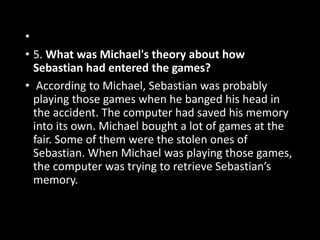 •
• 5. What was Michael's theory about how
Sebastian had entered the games?
• According to Michael, Sebastian was probably
playing those games when he banged his head in
the accident. The computer had saved his memory
into its own. Michael bought a lot of games at the
fair. Some of them were the stolen ones of
Sebastian. When Michael was playing those games,
the computer was trying to retrieve Sebastian’s
memory.
 