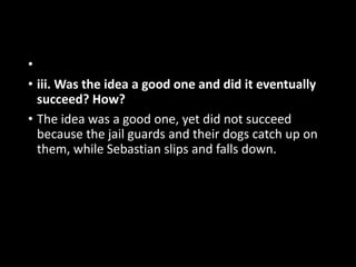 •
• iii. Was the idea a good one and did it eventually
succeed? How?
• The idea was a good one, yet did not succeed
because the jail guards and their dogs catch up on
them, while Sebastian slips and falls down.
 