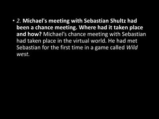 • 2. Michael's meeting with Sebastian Shultz had
been a chance meeting. Where had it taken place
and how? Michael’s chance meeting with Sebastian
had taken place in the virtual world. He had met
Sebastian for the first time in a game called Wild
west.
 