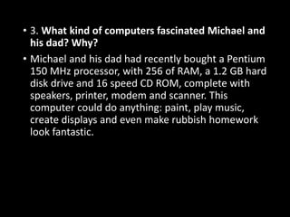 • 3. What kind of computers fascinated Michael and
his dad? Why?
• Michael and his dad had recently bought a Pentium
150 MHz processor, with 256 of RAM, a 1.2 GB hard
disk drive and 16 speed CD ROM, complete with
speakers, printer, modem and scanner. This
computer could do anything: paint, play music,
create displays and even make rubbish homework
look fantastic.
 