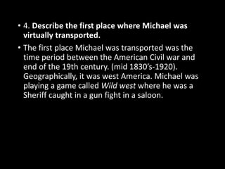 • 4. Describe the first place where Michael was
virtually transported.
• The first place Michael was transported was the
time period between the American Civil war and
end of the 19th century. (mid 1830’s-1920).
Geographically, it was west America. Michael was
playing a game called Wild west where he was a
Sheriff caught in a gun fight in a saloon.
 