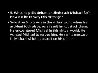 • 5. What help did Sebastian Shultz ask Michael for?
How did he convey this message?
• Sebastian Shultz was in the virtual world when his
accident took place. As a result he got stuck there.
He encountered Michael in this virtual world. He
wanted Michael to rescue him. He sent a message
to Michael which appeared on his printer.
 