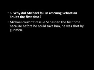 • 6. Why did Michael fail in rescuing Sebastian
Shultz the first time?
• Michael couldn’t rescue Sebastian the first time
because before he could save him, he was shot by
gunmen.
 