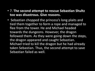 • 7. The second attempt to rescue Sebastian Shultz
too was disastrous. Give reasons.
• Sebastian chopped the princess’s long plaits and
tied them together to form a rope and managed to
flee from the tower. He and Michael headed
towards the dungeons. However, the dragon
followed them. As they were going down the steps,
the dragon appeared and caught Sebastian.
Michael tried to kill the dragon but he had already
taken Sebastian. Thus, the second attempt to save
Sebastian failed as well.
 