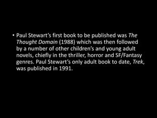 • Paul Stewart’s first book to be published was The
Thought Domain (1988) which was then followed
by a number of other children’s and young adult
novels, chiefly in the thriller, horror and SF/Fantasy
genres. Paul Stewart’s only adult book to date, Trek,
was published in 1991.
 