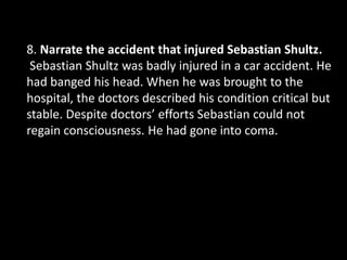 8. Narrate the accident that injured Sebastian Shultz.
Sebastian Shultz was badly injured in a car accident. He
had banged his head. When he was brought to the
hospital, the doctors described his condition critical but
stable. Despite doctors’ efforts Sebastian could not
regain consciousness. He had gone into coma.
 