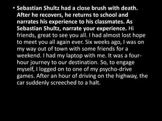 • Sebastian Shultz had a close brush with death.
After he recovers, he returns to school and
narrates his experience to his classmates. As
Sebastian Shultz, narrate your experience. Hi
friends, great to see you all. I had almost lost hope
to meet you all again ever. Six weeks ago, I was on
my way out of town with some friends for a
weekend. I had my laptop with me. It was a four-
hour journey to our destination. So, to engage
myself, I logged on to one of my psycho-drive
games. After an hour of driving on the highway, the
car suddenly screeched to a halt.
 