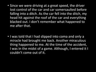 • Since we were driving at a great speed, the driver
lost control of the car and car somersaulted before
falling into a ditch. As the car fell into the ditch, my
head hit against the roof of the car and everything
blacked out. I don’t remember what happened to
me after that.
• I was told that I had slipped into coma and only a
miracle had brought me back. Another miraculous
thing happened to me. At the time of the accident,
I was in the midst of a game. Although, I entered it I
couldn’t come out of it.
 