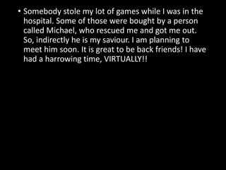 • Somebody stole my lot of games while I was in the
hospital. Some of those were bought by a person
called Michael, who rescued me and got me out.
So, indirectly he is my saviour. I am planning to
meet him soon. It is great to be back friends! I have
had a harrowing time, VIRTUALLY!!
 