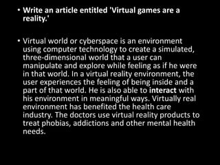 • Write an article entitled 'Virtual games are a
reality.'
• Virtual world or cyberspace is an environment
using computer technology to create a simulated,
three-dimensional world that a user can
manipulate and explore while feeling as if he were
in that world. In a virtual reality environment, the
user experiences the feeling of being inside and a
part of that world. He is also able to interact with
his environment in meaningful ways. Virtually real
environment has benefited the health care
industry. The doctors use virtual reality products to
treat phobias, addictions and other mental health
needs.
 