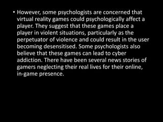• However, some psychologists are concerned that
virtual reality games could psychologically affect a
player. They suggest that these games place a
player in violent situations, particularly as the
perpetuator of violence and could result in the user
becoming desensitised. Some psychologists also
believe that these games can lead to cyber
addiction. There have been several news stories of
gamers neglecting their real lives for their online,
in-game presence.
 
