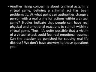 • Another rising concern is about criminal acts. In a
virtual game, defining a criminal act has been
problematic. At what point can authorities charge a
person with a real crime for actions within a virtual
game? Studies indicate that people can have real
physical and emotional reactions to stimuli within a
virtual game. Thus, it’s quite possible that a victim
of a virtual attack could feel real emotional trauma.
Can the attacker be punished for causing real-life
distress? We don’t have answers to these questions
yet.
 